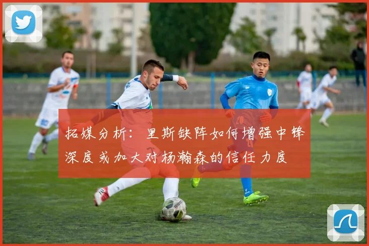 拓媒分析：里斯缺阵如何增强中锋深度或加大对杨瀚森的信任力度