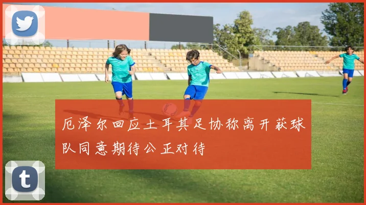 厄泽尔回应土耳其足协称离开获球队同意期待公正对待