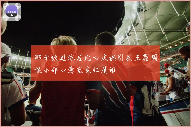 邵子钦进球后比心庆祝引发王霜调侃小邵心意究竟归属谁