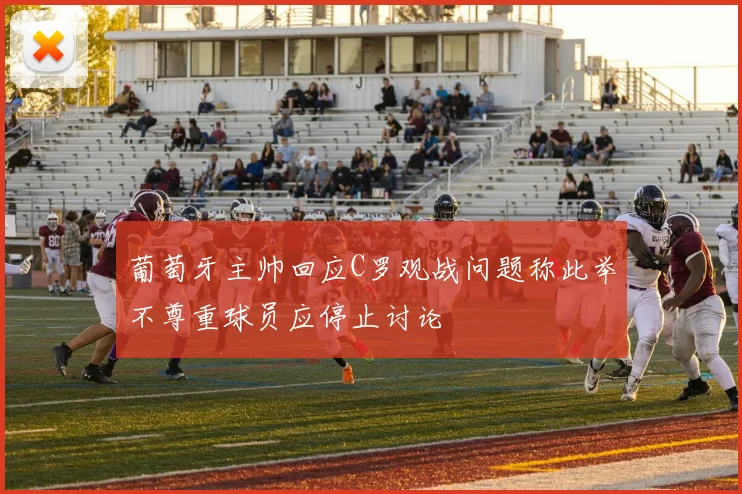 葡萄牙主帅回应C罗观战问题称此举不尊重球员应停止讨论