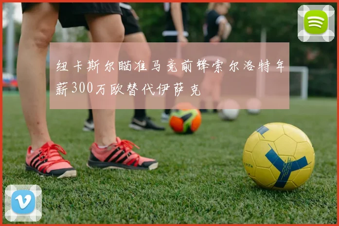 纽卡斯尔瞄准马竞前锋索尔洛特年薪300万欧替代伊萨克