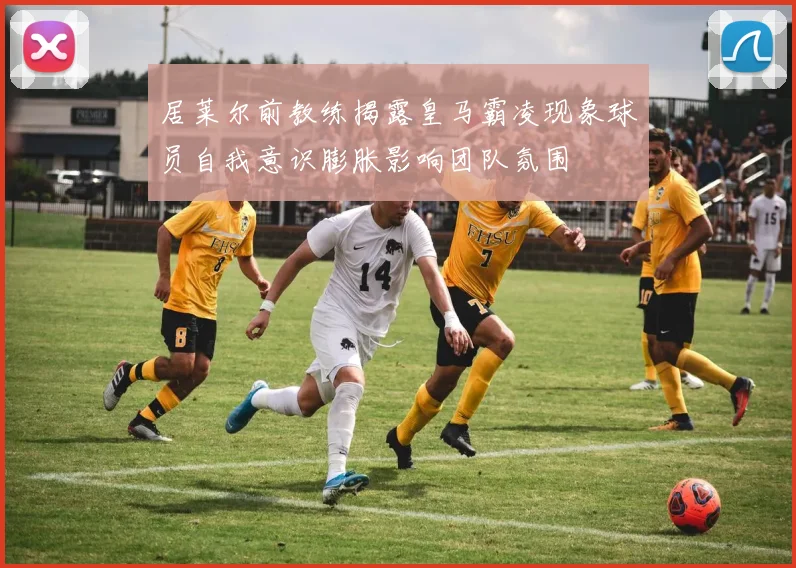 居莱尔前教练揭露皇马霸凌现象球员自我意识膨胀影响团队氛围