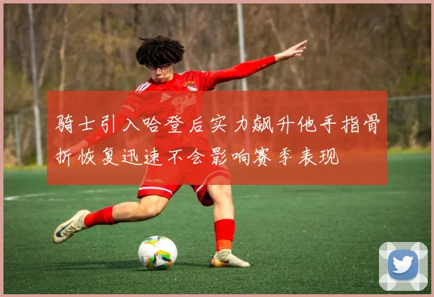 骑士引入哈登后实力飙升他手指骨折恢复迅速不会影响赛季表现