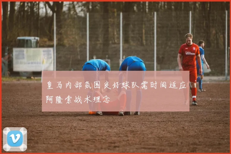 皇马内部氛围良好球队需时间适应阿隆索战术理念