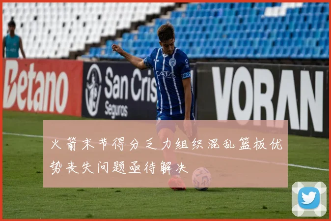 火箭末节得分乏力组织混乱篮板优势丧失问题亟待解决