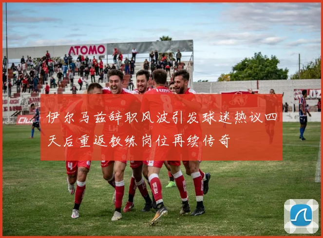 伊尔马兹辞职风波引发球迷热议四天后重返教练岗位再续传奇