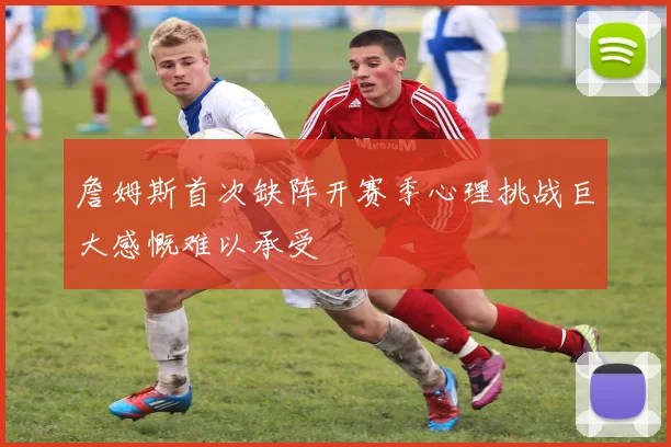 詹姆斯首次缺阵开赛季心理挑战巨大感慨难以承受