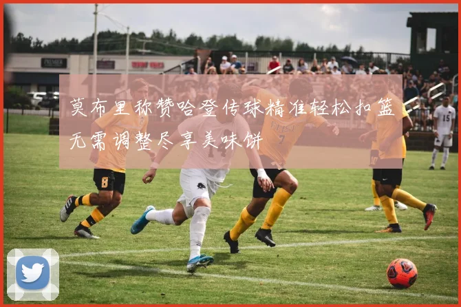 莫布里称赞哈登传球精准轻松扣篮无需调整尽享美味饼