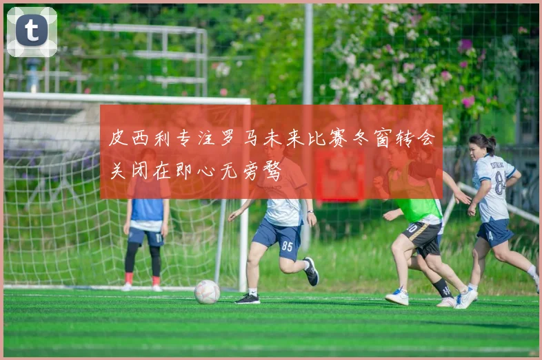 皮西利专注罗马未来比赛冬窗转会关闭在即心无旁骛