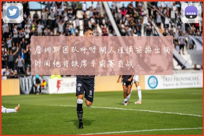 詹姆斯团队呼吁湖人谨慎安排出场时间他将缺席季前赛首战