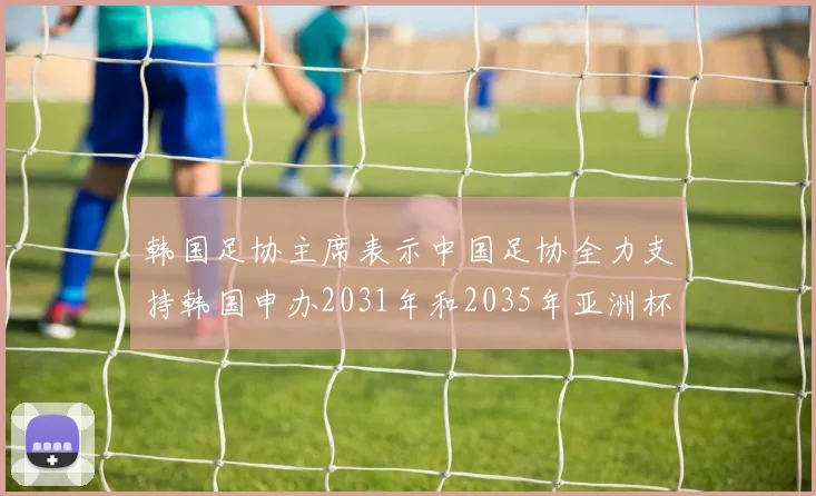 韩国足协主席表示中国足协全力支持韩国申办2031年和2035年亚洲杯赛事