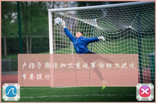 卢指导期待加兰重返赛场助力进攻节奏提升