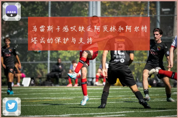 马雷斯卡感叹缺乏阿莫林和阿尔特塔式的保护与支持