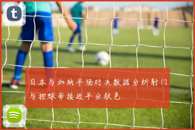 日本与加纳半场对决数据分析射门与控球率接近平分秋色