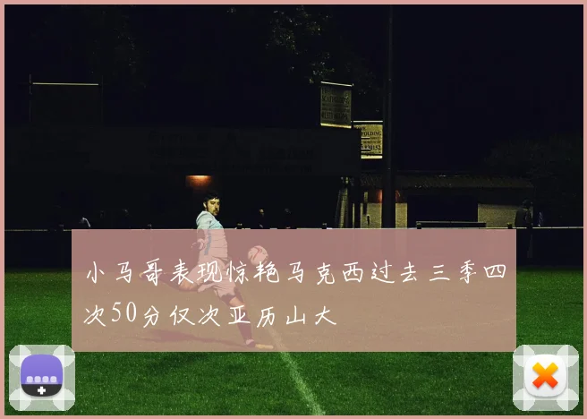 小马哥表现惊艳马克西过去三季四次50分仅次亚历山大