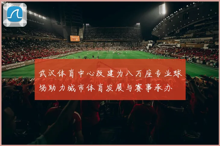 武汉体育中心改建为八万座专业球场助力城市体育发展与赛事承办