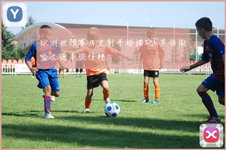 欧洲世预赛历史射手榜揭晓C罗领衔哈兰德表现惊艳