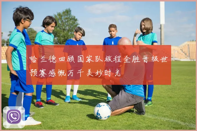 哈兰德回顾国家队旅程全胜晋级世预赛感慨万千美妙时光