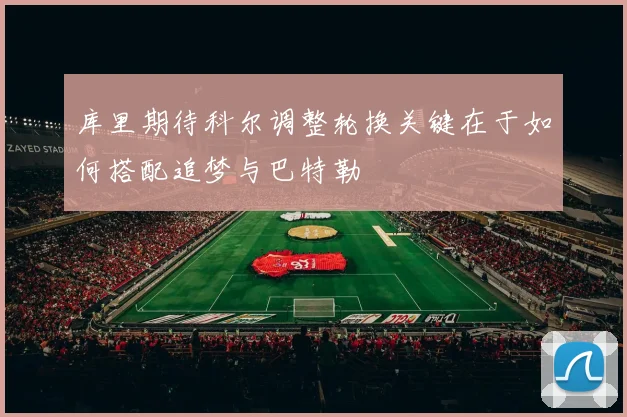 库里期待科尔调整轮换关键在于如何搭配追梦与巴特勒