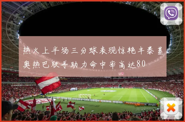 热火上半场三分球表现惊艳丰泰基奥热巴联手助力命中率高达80