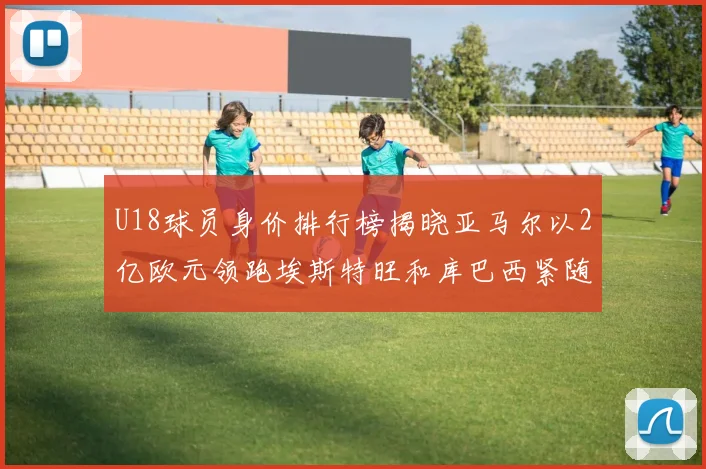 U18球员身价排行榜揭晓亚马尔以2亿欧元领跑埃斯特旺和库巴西紧随其后