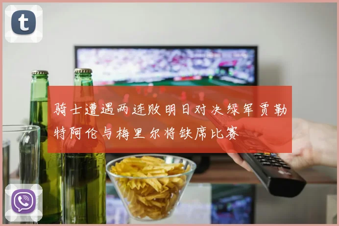 骑士遭遇两连败明日对决绿军贾勒特阿伦与梅里尔将缺席比赛