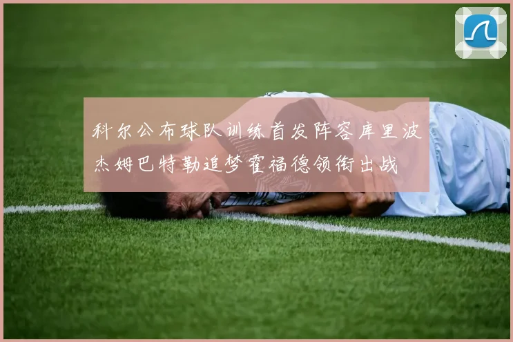 科尔公布球队训练首发阵容库里波杰姆巴特勒追梦霍福德领衔出战