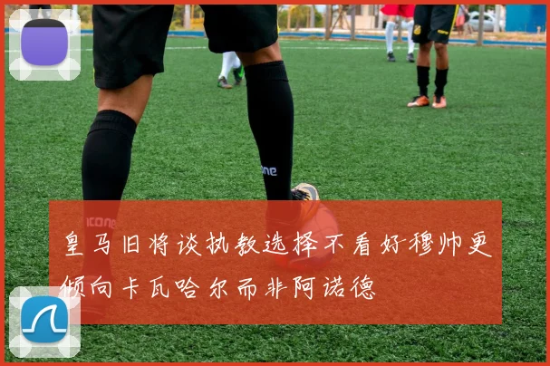 皇马旧将谈执教选择不看好穆帅更倾向卡瓦哈尔而非阿诺德