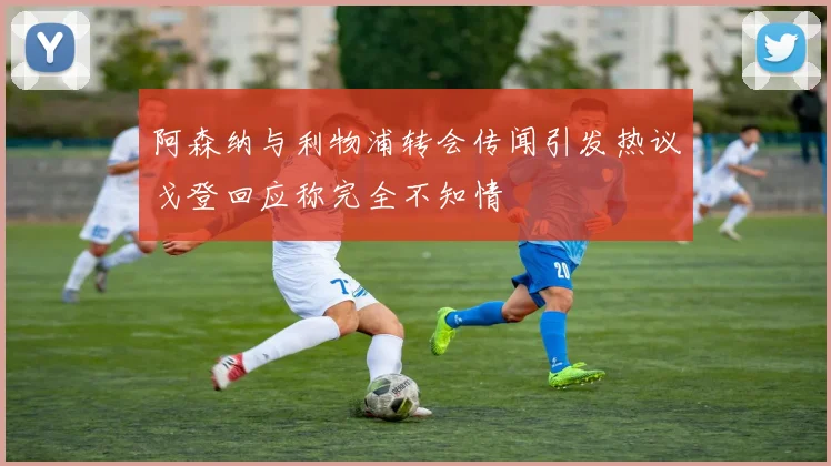 阿森纳与利物浦转会传闻引发热议戈登回应称完全不知情