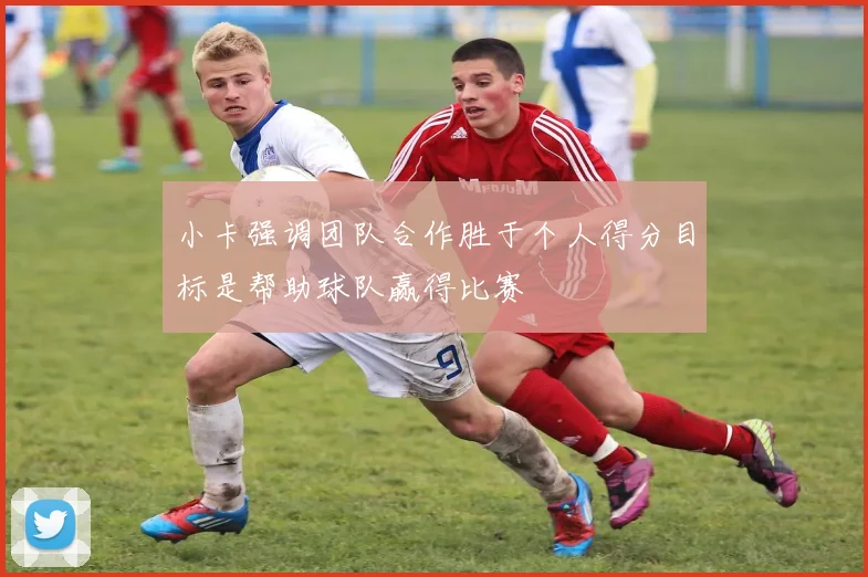 小卡强调团队合作胜于个人得分目标是帮助球队赢得比赛