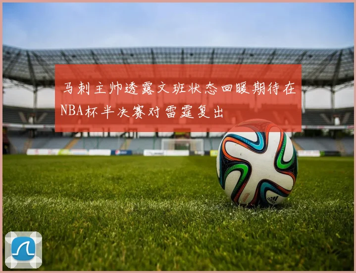 马刺主帅透露文班状态回暖期待在NBA杯半决赛对雷霆复出