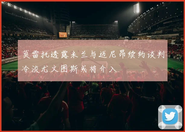 莫雷托透露米兰与迈尼昂续约谈判冷淡尤文图斯或将介入