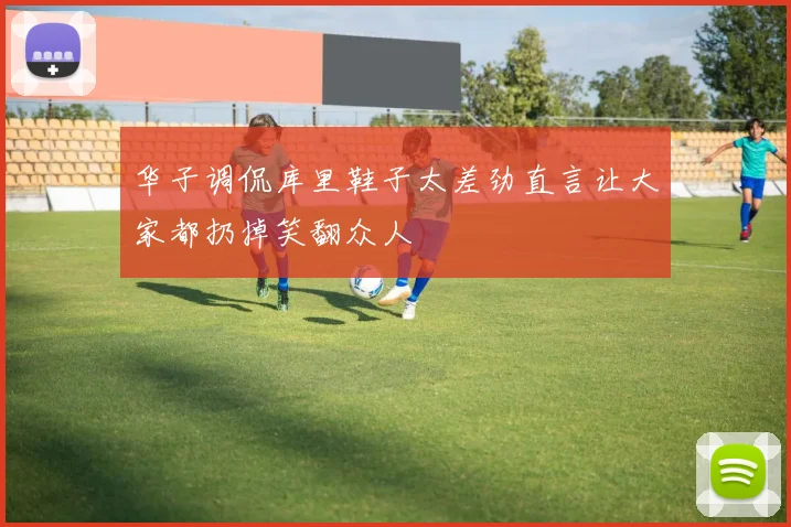 华子调侃库里鞋子太差劲直言让大家都扔掉笑翻众人