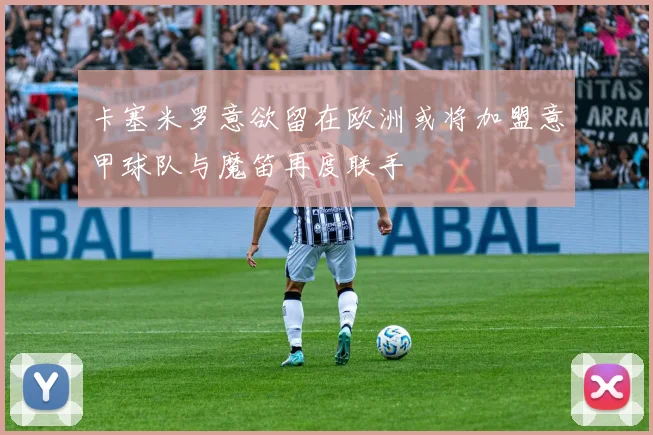 卡塞米罗意欲留在欧洲或将加盟意甲球队与魔笛再度联手