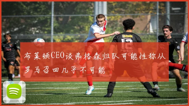 布莱顿CEO谈弗格森归队可能性称从罗马召回几乎不可能