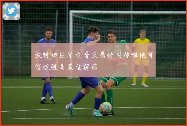 波特回应字母哥交易传闻称唯他可信连胜是最佳解药