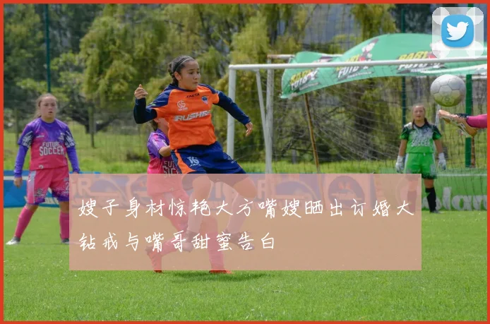 嫂子身材惊艳大方嘴嫂晒出订婚大钻戒与嘴哥甜蜜告白